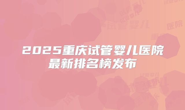 2025重庆试管婴儿医院最新排名榜发布