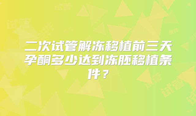 二次试管解冻移植前三天孕酮多少达到冻胚移植条件？
