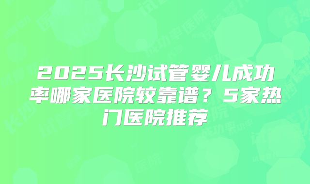 2025长沙试管婴儿成功率哪家医院较靠谱?5家热门医院推荐