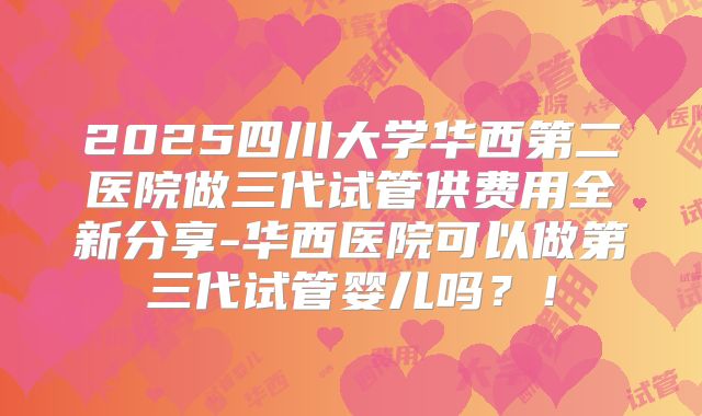 2025四川大学华西第二医院做三代试管供费用全新分享-华西医院可以做第三代试管婴儿吗？！
