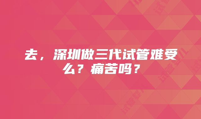 去,深圳做三代试管难受么?痛苦吗?