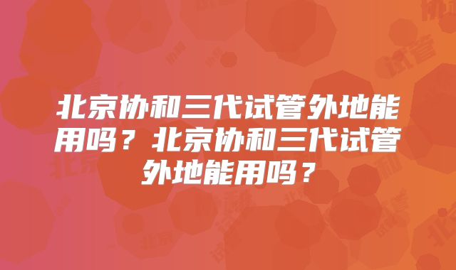 北京协和三代试管外地能用吗？北京协和三代试管外地能用吗？