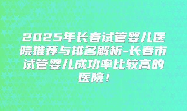 2025年长春试管婴儿医院推荐与排名解析-长春市试管婴儿成功率比较高的医院!
