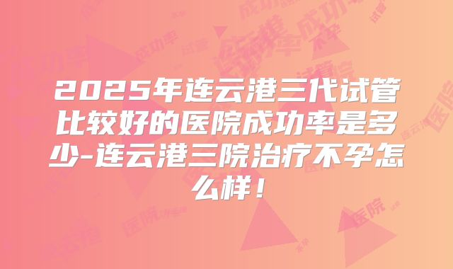 2025年连云港三代试管比较好的医院成功率是多少-连云港三院治疗不孕怎么样！