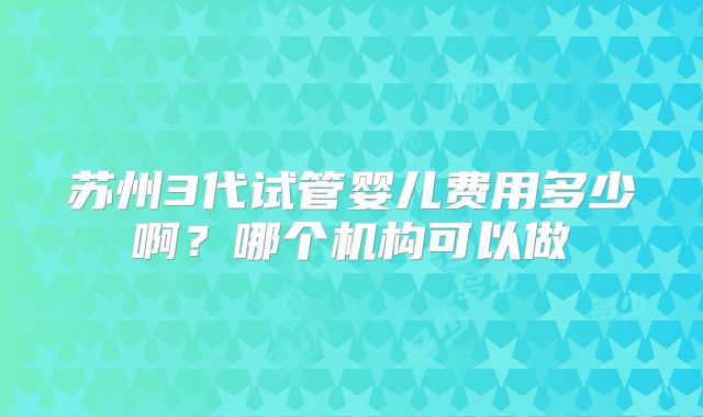 苏州3代试管婴儿费用多少啊?哪个机构可以做