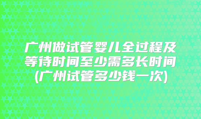 广州做试管婴儿全过程及等待时间至少需多长时间(广州试管多少钱一次)
