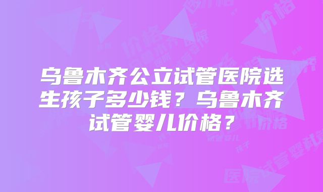 乌鲁木齐公立试管医院选生孩子多少钱?乌鲁木齐试管婴儿价格?