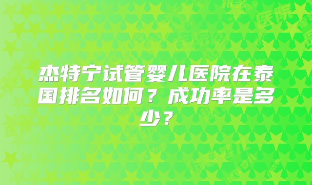 杰特宁试管婴儿医院在泰国排名如何?成功率是多少?