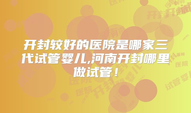 开封较好的医院是哪家三代试管婴儿,河南开封哪里做试管！