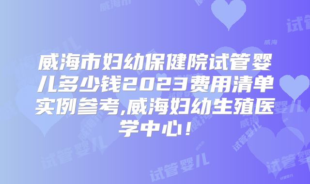 威海市妇幼保健院试管婴儿多少钱2023费用清单实例参考,威海妇幼生殖医学中心!
