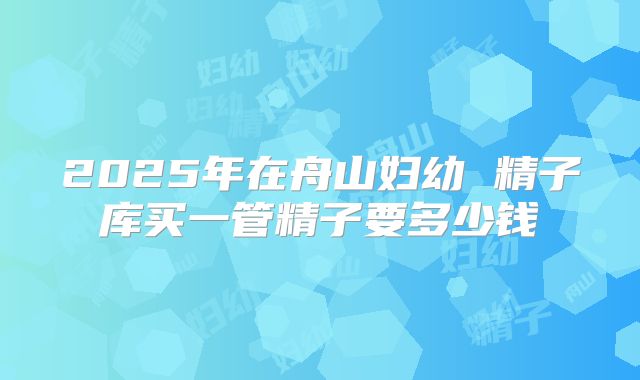 2025年在舟山妇幼 精子库买一管精子要多少钱