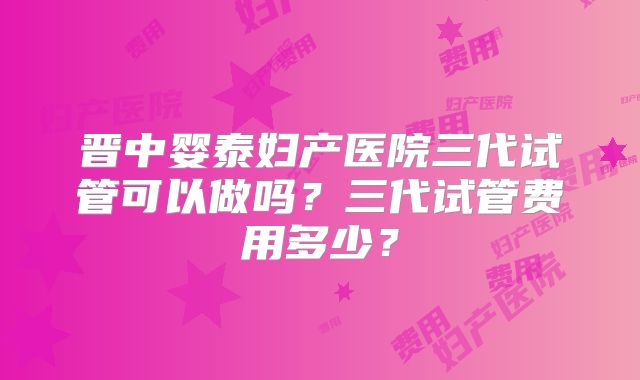 晋中婴泰妇产医院三代试管可以做吗?三代试管费用多少?