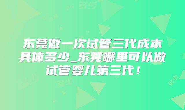 东莞做一次试管三代成本具体多少_东莞哪里可以做试管婴儿第三代!