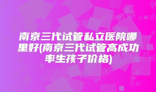 南京三代试管私立医院哪里好(南京三代试管高成功率生孩子价格)