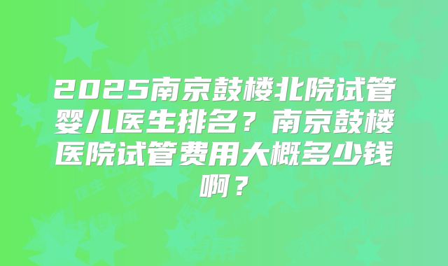 2025南京鼓楼北院试管婴儿医生排名？南京鼓楼医院试管费用大概多少钱啊？
