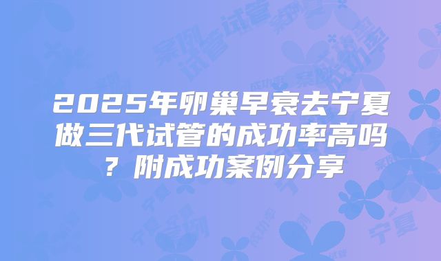 2025年卵巢早衰去宁夏做三代试管的成功率高吗?附成功案例分享