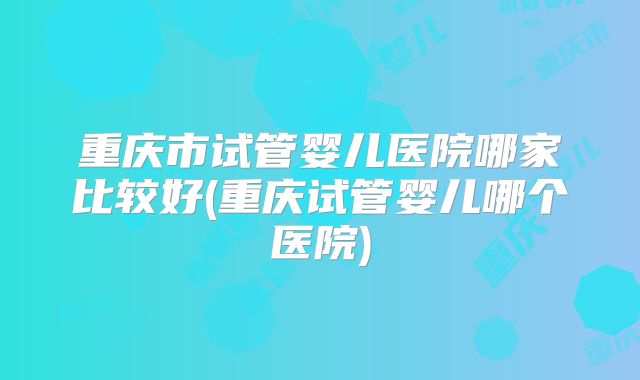 重庆市试管婴儿医院哪家比较好(重庆试管婴儿哪个医院)