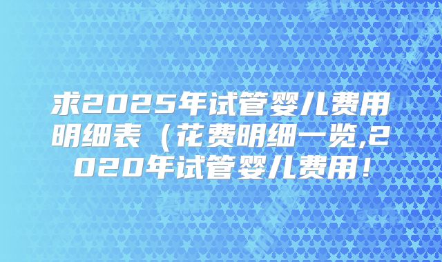 求2025年试管婴儿费用明细表（花费明细一览,2020年试管婴儿费用！
