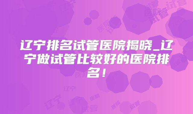 辽宁排名试管医院揭晓_辽宁做试管比较好的医院排名！