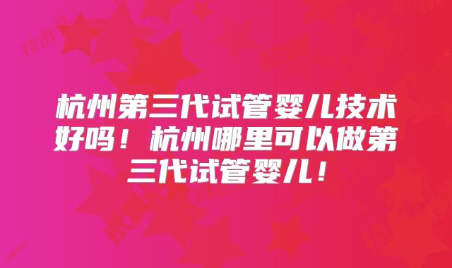 杭州第三代试管婴儿技术好吗！杭州哪里可以做第三代试管婴儿！