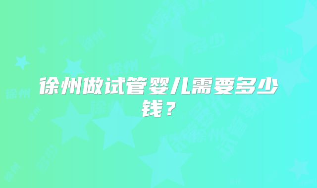 徐州做试管婴儿需要多少钱?