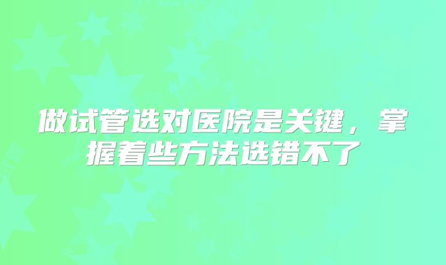 做试管选对医院是关键,掌握着些方法选错不了