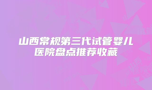 山西常规第三代试管婴儿医院盘点推荐收藏