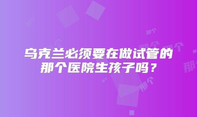 乌克兰必须要在做试管的那个医院生孩子吗？