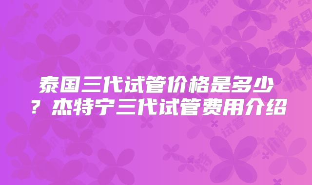 泰国三代试管价格是多少？杰特宁三代试管费用介绍