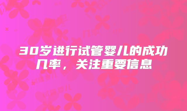 30岁进行试管婴儿的成功几率,关注重要信息