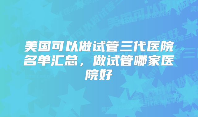 美国可以做试管三代医院名单汇总，做试管哪家医院好