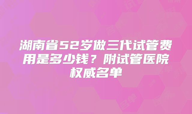 湖南省52岁做三代试管费用是多少钱？附试管医院权威名单