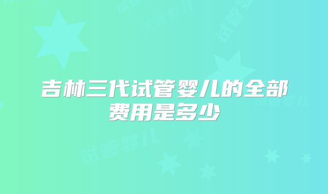 吉林三代试管婴儿的全部费用是多少