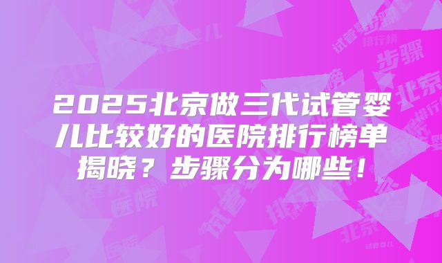2025北京做三代试管婴儿比较好的医院排行榜单揭晓?步骤分为哪些!