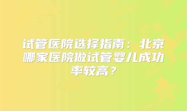 试管医院选择指南：北京哪家医院做试管婴儿成功率较高？