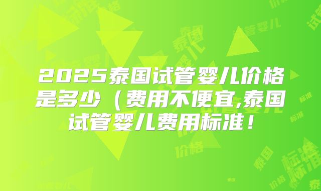 2025泰国试管婴儿价格是多少(费用不便宜,泰国试管婴儿费用标准!
