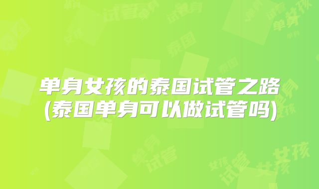 单身女孩的泰国试管之路(泰国单身可以做试管吗)