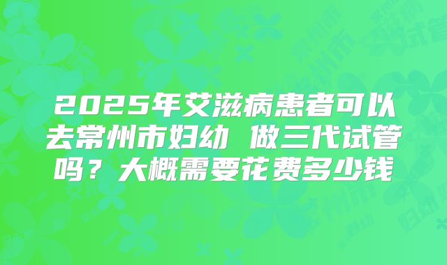 2025年艾滋病患者可以去常州市妇幼 做三代试管吗?大概需要花费多少钱
