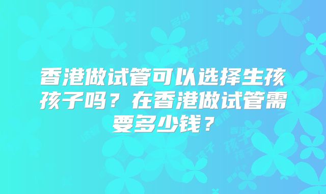 香港做试管可以选择生孩孩子吗？在香港做试管需要多少钱？