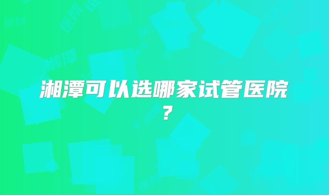 湘潭可以选哪家试管医院？