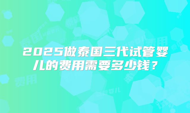 2025做泰国三代试管婴儿的费用需要多少钱？