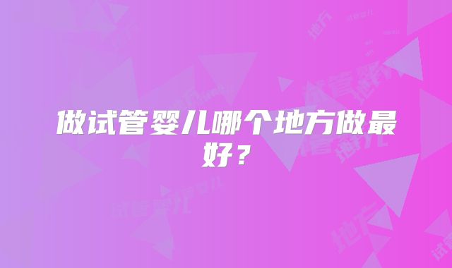 做试管婴儿哪个地方做最好？