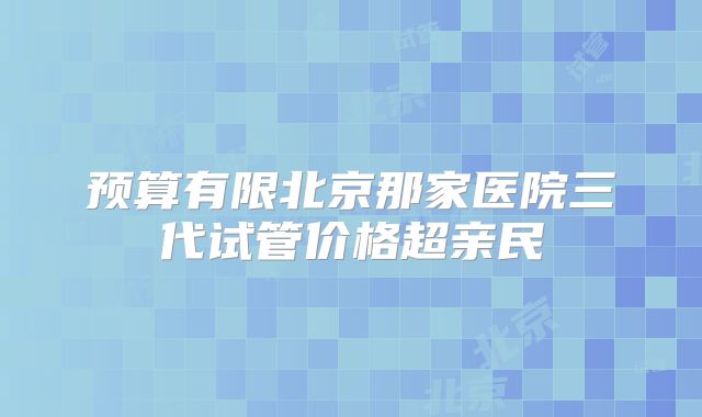 预算有限北京那家医院三代试管价格超亲民