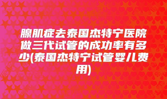 腺肌症去泰国杰特宁医院做三代试管的成功率有多少(泰国杰特宁试管婴儿费用)