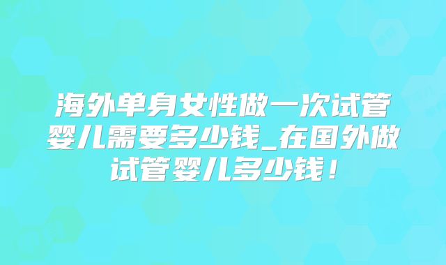 海外单身女性做一次试管婴儿需要多少钱_在国外做试管婴儿多少钱！
