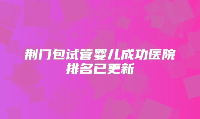 荆门包试管婴儿成功医院排名已更新