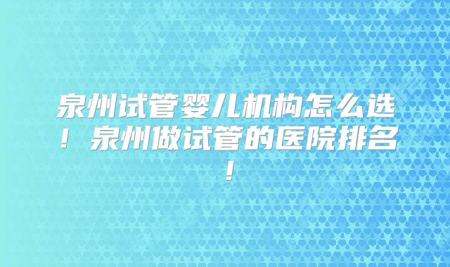 泉州试管婴儿机构怎么选！泉州做试管的医院排名！