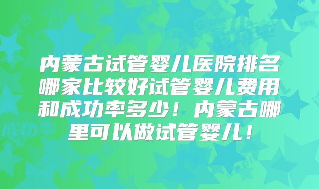 内蒙古试管婴儿医院排名哪家比较好试管婴儿费用和成功率多少!内蒙古哪里可以做试管婴儿!