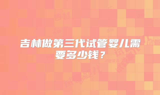 吉林做第三代试管婴儿需要多少钱？