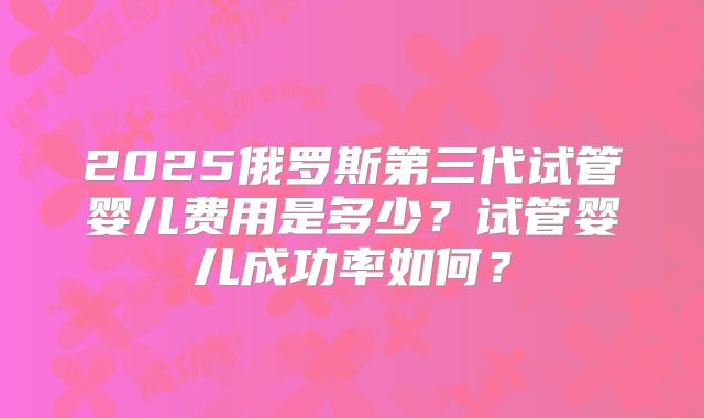 2025俄罗斯第三代试管婴儿费用是多少？试管婴儿成功率如何？